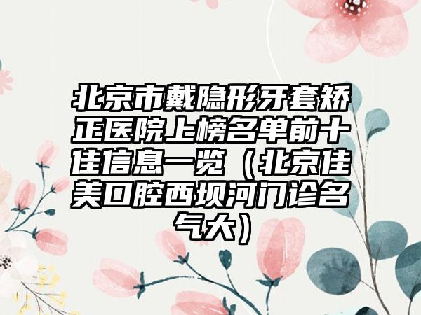 北京市戴隐形牙套矫正医院上榜名单前十佳信息一览（北京佳美口腔西坝河门诊名气大）