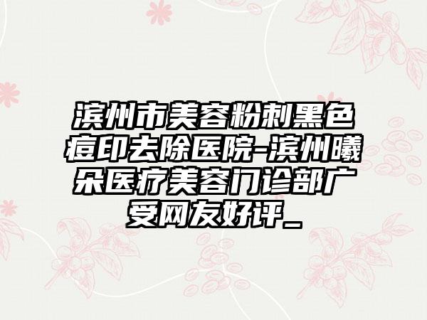 滨州市美容粉刺黑色痘印去除医院-滨州曦朵医疗美容门诊部广受网友好评_