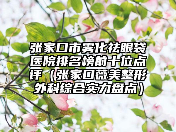 张家口市雾化祛眼袋医院排名榜前十位点评（张家口薇美整形外科综合实力盘点）