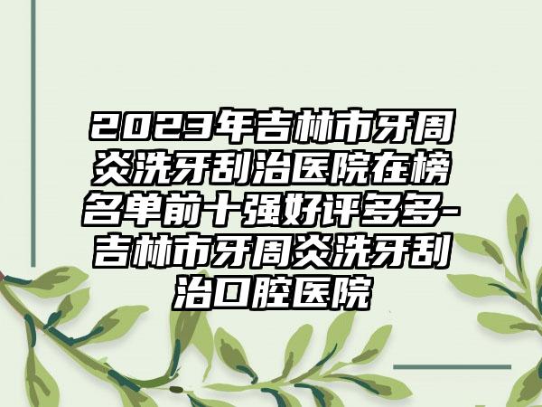 2023年吉林市牙周炎洗牙刮治医院在榜名单前十强好评多多-吉林市牙周炎洗牙刮治口腔医院