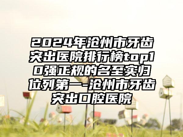 2024年沧州市牙齿突出医院排行榜top10强正规的名至实归位列第一-沧州市牙齿突出口腔医院