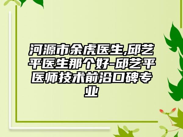 河源市余虎医生,邱艺平医生那个好-邱艺平医师技术前沿口碑专业