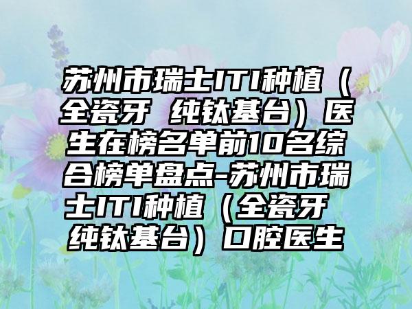 苏州市瑞士ITI种植（全瓷牙 纯钛基台）医生在榜名单前10名综合榜单盘点-苏州市瑞士ITI种植（全瓷牙 纯钛基台）口腔医生