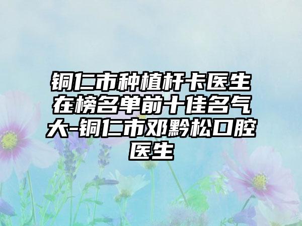 铜仁市种植杆卡医生在榜名单前十佳名气大-铜仁市邓黔松口腔医生