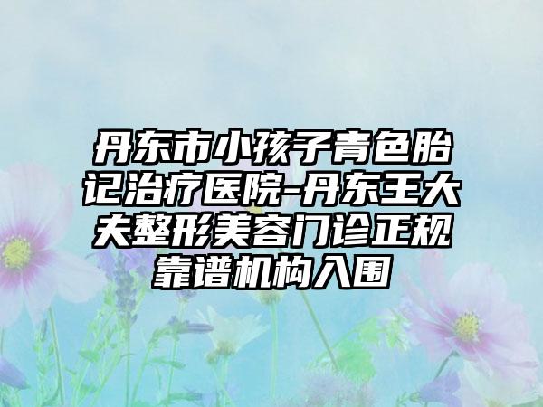 丹东市小孩子青色胎记治疗医院-丹东王大夫整形美容门诊正规靠谱机构入围