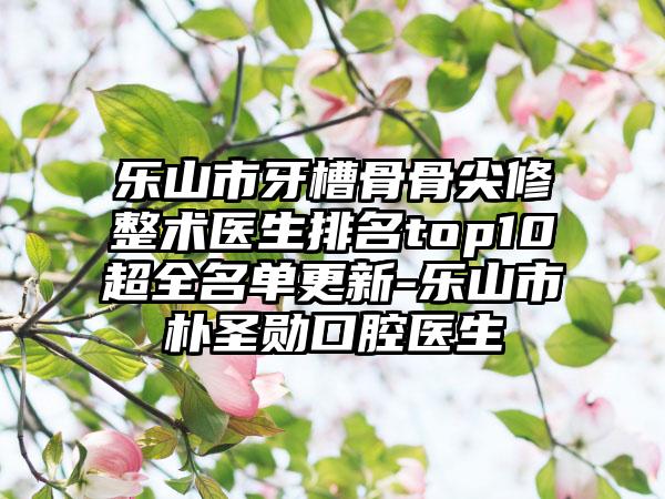 乐山市牙槽骨骨尖修整术医生排名top10超全名单更新-乐山市朴圣勋口腔医生