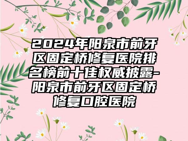 2024年阳泉市前牙区固定桥修复医院排名榜前十佳权威披露-阳泉市前牙区固定桥修复口腔医院