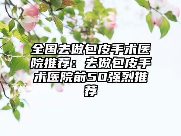 全国去做包皮手术医院推荐：去做包皮手术医院前50强烈推荐