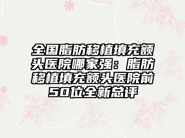 全国脂肪移植填充额头医院哪家强：脂肪移植填充额头医院前50位全新总评