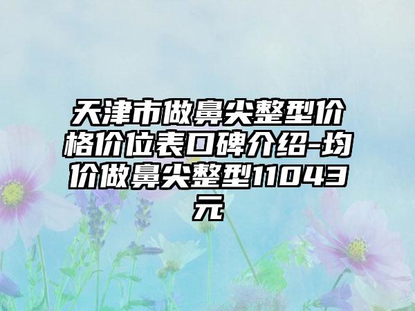 天津市做鼻尖整型价格价位表口碑介绍-均价做鼻尖整型11043元