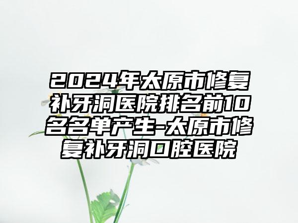 2024年太原市修复补牙洞医院排名前10名名单产生-太原市修复补牙洞口腔医院