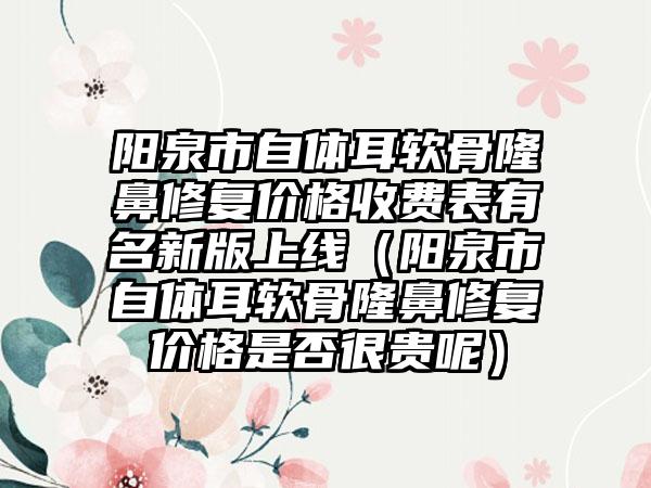 阳泉市自体耳软骨隆鼻修复价格收费表有名新版上线（阳泉市自体耳软骨隆鼻修复价格是否很贵呢）