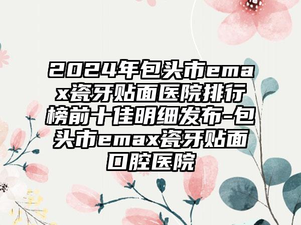 2024年包头市emax瓷牙贴面医院排行榜前十佳明细发布-包头市emax瓷牙贴面口腔医院