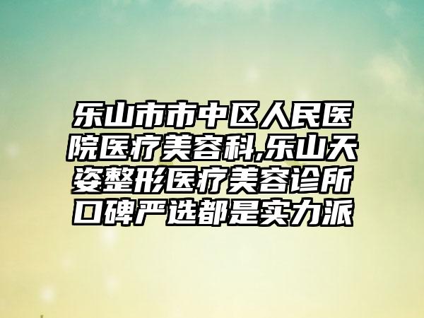 乐山市市中区人民医院医疗美容科,乐山天姿整形医疗美容诊所口碑严选都是实力派