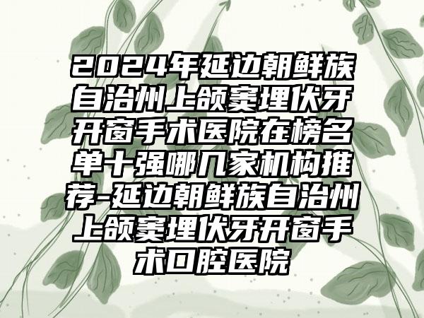 2024年延边朝鲜族自治州上颌窦埋伏牙开窗手术医院在榜名单十强哪几家机构推荐-延边朝鲜族自治州上颌窦埋伏牙开窗手术口腔医院