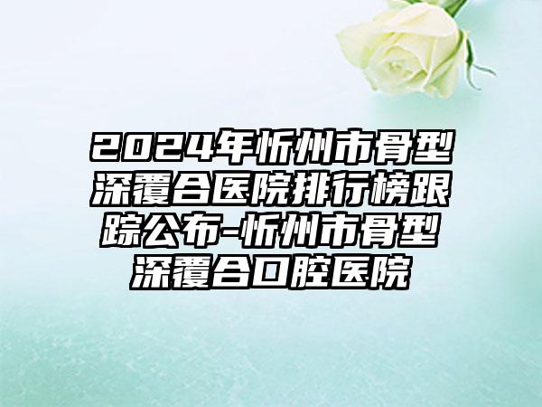 2024年忻州市骨型深覆合医院排行榜跟踪公布-忻州市骨型深覆合口腔医院