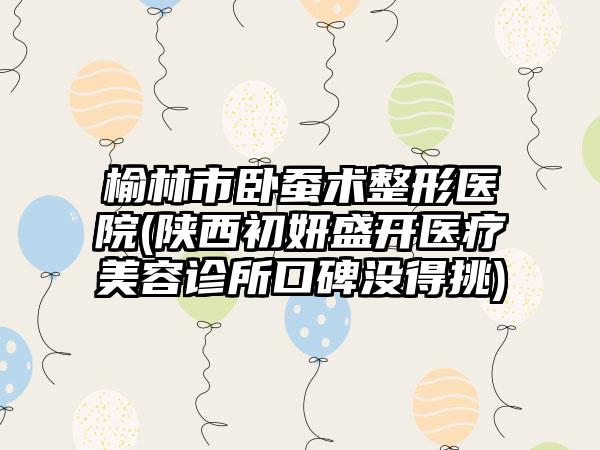 榆林市卧蚕术整形医院(陕西初妍盛开医疗美容诊所口碑没得挑)