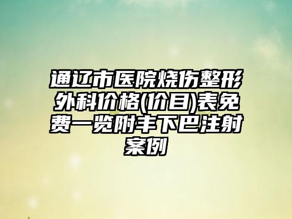 通辽市医院烧伤整形外科价格(价目)表免费一览附丰下巴注射案例