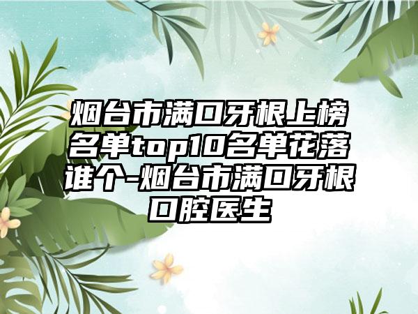 烟台市满口牙根上榜名单top10名单花落谁个-烟台市满口牙根口腔医生