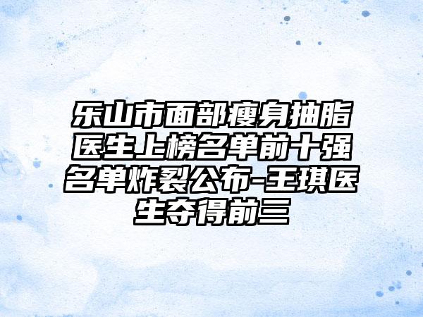 乐山市面部瘦身抽脂医生上榜名单前十强名单炸裂公布-王琪医生夺得前三