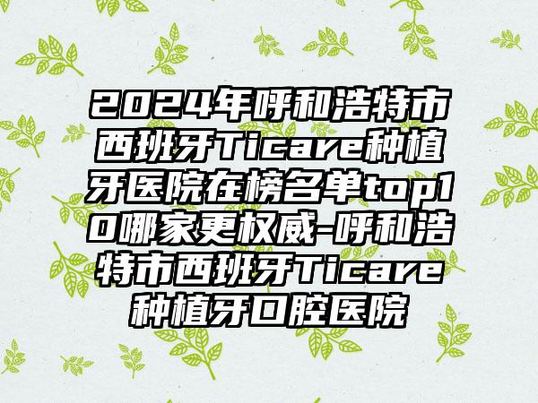 2024年呼和浩特市西班牙Ticare种植牙医院在榜名单top10哪家更权威-呼和浩特市西班牙Ticare种植牙口腔医院