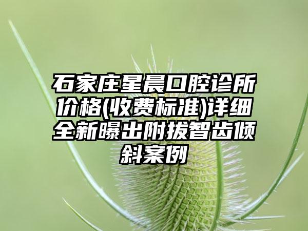 石家庄星晨口腔诊所价格(收费标准)详细全新曝出附拔智齿倾斜案例