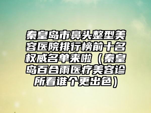 秦皇岛市鼻头整型美容医院排行榜前十名权威名单来啦（秦皇岛百合雨医疗美容诊所看谁个更出色）