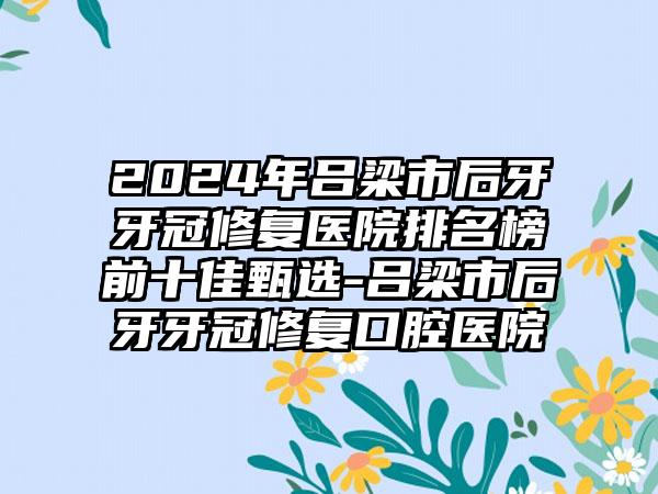 2024年吕梁市后牙牙冠修复医院排名榜前十佳甄选-吕梁市后牙牙冠修复口腔医院