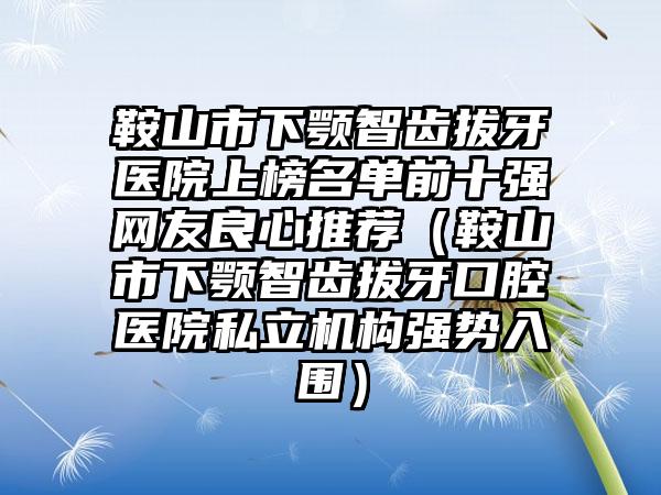 鞍山市下颚智齿拔牙医院上榜名单前十强网友良心推荐（鞍山市下颚智齿拔牙口腔医院私立机构强势入围）