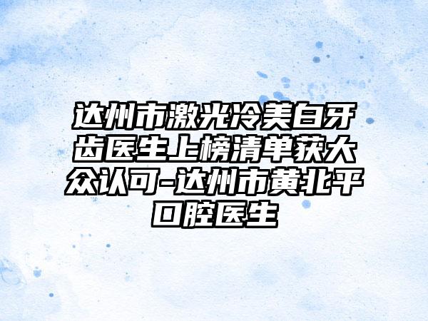 达州市激光冷美白牙齿医生上榜清单获大众认可-达州市黄北平口腔医生