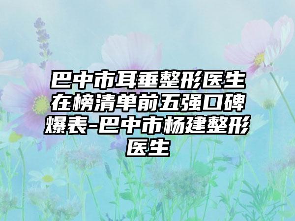 巴中市耳垂整形医生在榜清单前五强口碑爆表-巴中市杨建整形医生