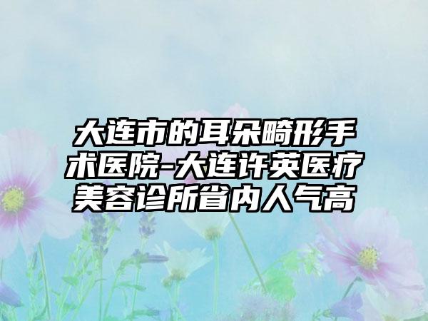 大连市的耳朵畸形手术医院-大连许英医疗美容诊所省内人气高