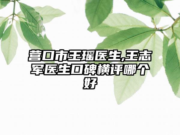 营口市王瑶医生,王志军医生口碑横评哪个好