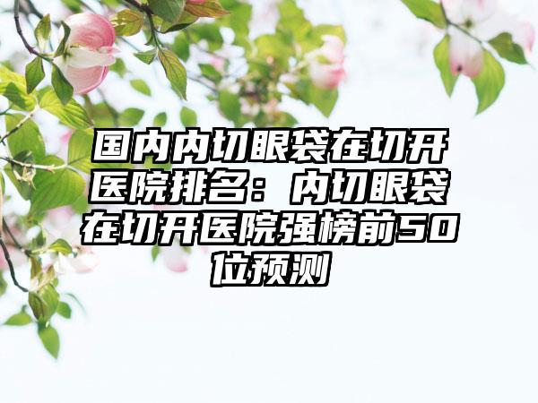 国内内切眼袋在切开医院排名：内切眼袋在切开医院强榜前50位预测