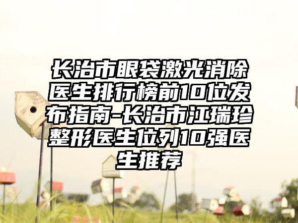 长治市眼袋激光消除医生排行榜前10位发布指南-长治市江瑞珍整形医生位列10强医生推荐