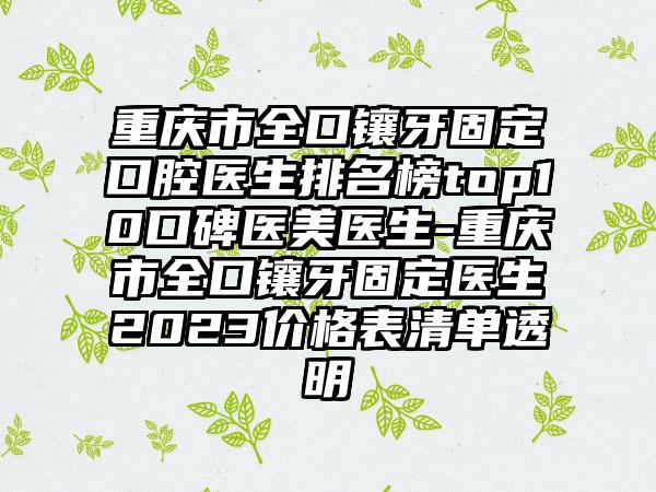 重庆市全口镶牙固定口腔医生排名榜top10口碑医美医生-重庆市全口镶牙固定医生2023价格表清单透明