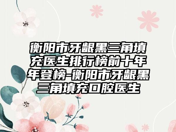 衡阳市牙龈黑三角填充医生排行榜前十年年登榜-衡阳市牙龈黑三角填充口腔医生