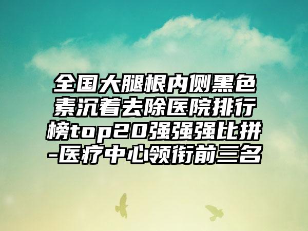 全国大腿根内侧黑色素沉着去除医院排行榜top20强强强比拼-医疗中心领衔前三名