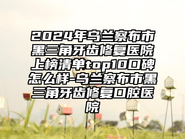 2024年乌兰察布市黑三角牙齿修复医院上榜清单top10口碑怎么样-乌兰察布市黑三角牙齿修复口腔医院