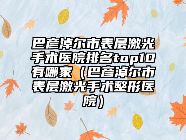 巴彦淖尔市表层激光手术医院排名top10有哪家（巴彦淖尔市表层激光手术整形医院）