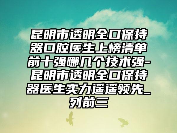 昆明市透明全口保持器口腔医生上榜清单前十强哪几个技术强-昆明市透明全口保持器医生实力遥遥领先_列前三