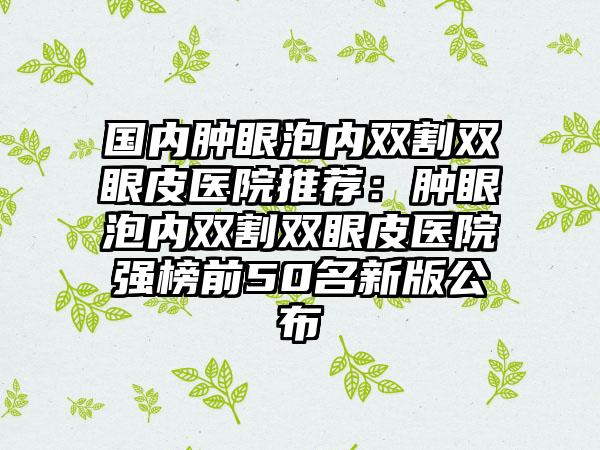 国内肿眼泡内双割双眼皮医院推荐：肿眼泡内双割双眼皮医院强榜前50名新版公布