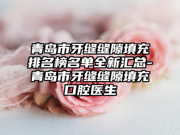 青岛市牙缝缝隙填充排名榜名单全新汇总-青岛市牙缝缝隙填充口腔医生