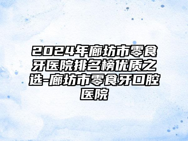 2024年廊坊市零食牙医院排名榜优质之选-廊坊市零食牙口腔医院