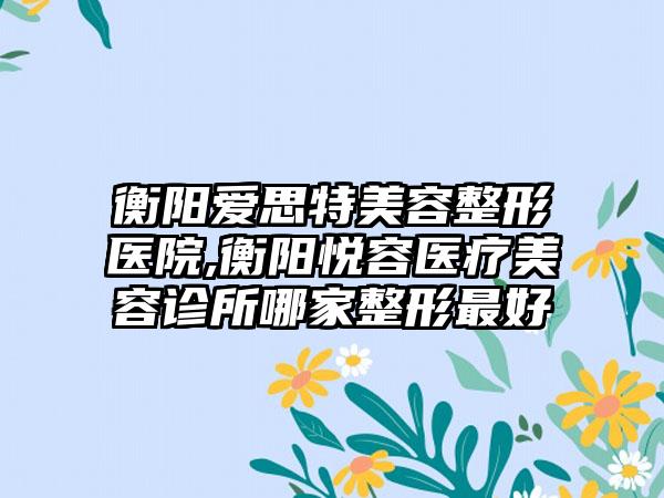 衡阳爱思特美容整形医院,衡阳悦容医疗美容诊所哪家整形最好