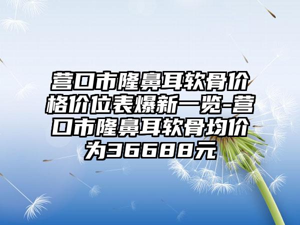 营口市隆鼻耳软骨价格价位表爆新一览-营口市隆鼻耳软骨均价为36688元