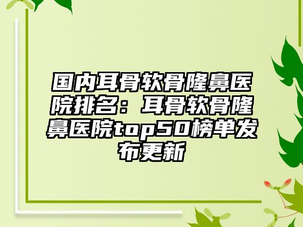 国内耳骨软骨隆鼻医院排名：耳骨软骨隆鼻医院top50榜单发布更新