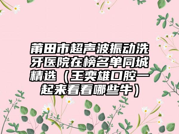 莆田市超声波振动洗牙医院在榜名单同城精选（王奕雄口腔一起来看看哪些牛）