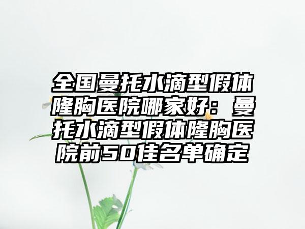 全国曼托水滴型假体隆胸医院哪家好：曼托水滴型假体隆胸医院前50佳名单确定