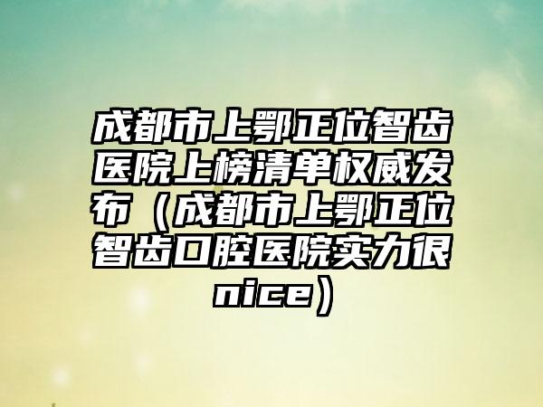 成都市上鄂正位智齿医院上榜清单权威发布（成都市上鄂正位智齿口腔医院实力很nice）